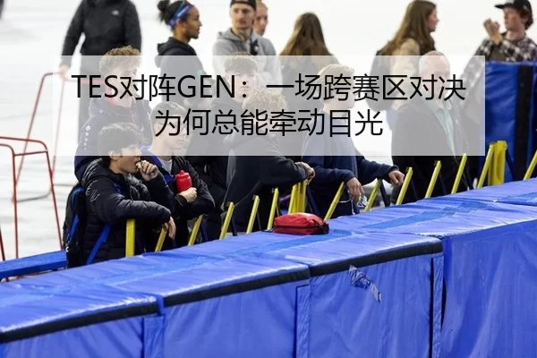 TES对阵GEN：一场跨赛区对决为何总能牵动目光